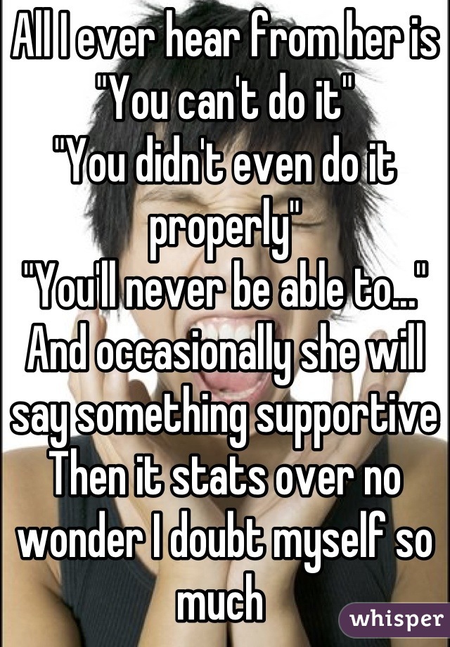 All I ever hear from her is
"You can't do it"
"You didn't even do it properly"
"You'll never be able to..."
And occasionally she will say something supportive 
Then it stats over no wonder I doubt myself so much 