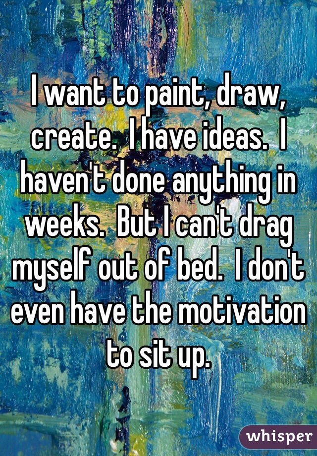 I want to paint, draw, create.  I have ideas.  I haven't done anything in weeks.  But I can't drag myself out of bed.  I don't even have the motivation to sit up. 