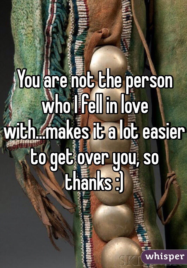 You are not the person who I fell in love with...makes it a lot easier to get over you, so thanks :)
