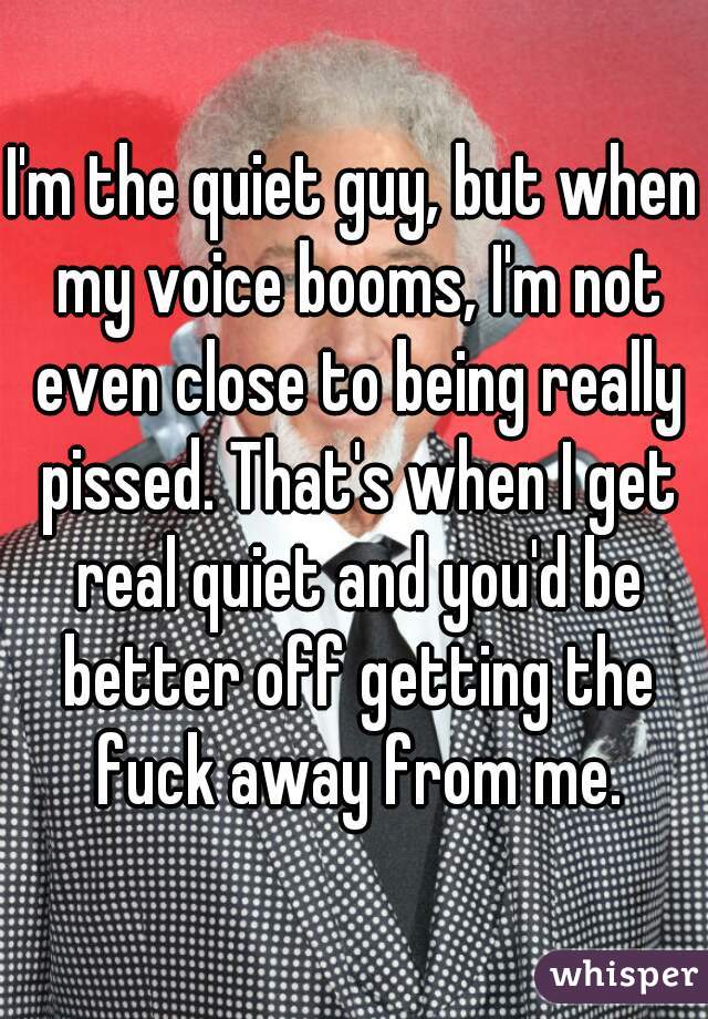 I'm the quiet guy, but when my voice booms, I'm not even close to being really pissed. That's when I get real quiet and you'd be better off getting the fuck away from me.