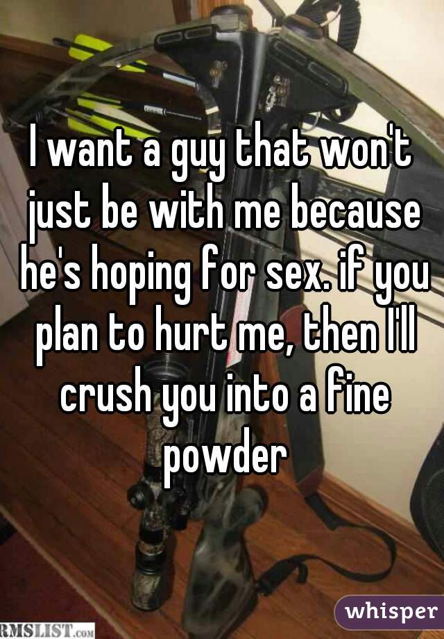 I want a guy that won't just be with me because he's hoping for sex. if you plan to hurt me, then I'll crush you into a fine powder