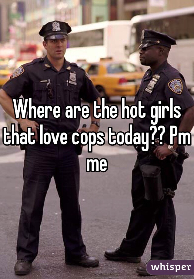 Where are the hot girls that love cops today?? Pm me