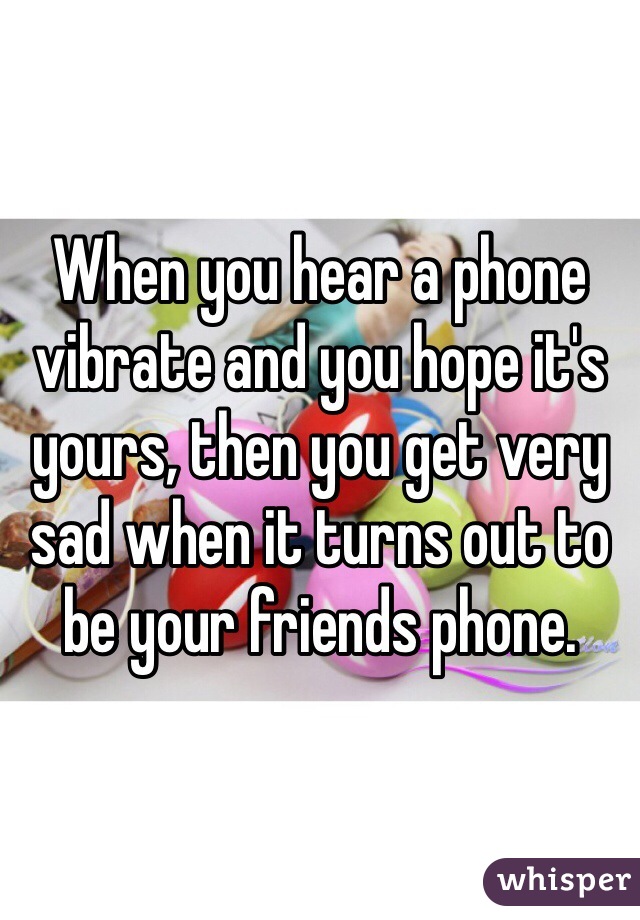 When you hear a phone vibrate and you hope it's yours, then you get very sad when it turns out to be your friends phone.