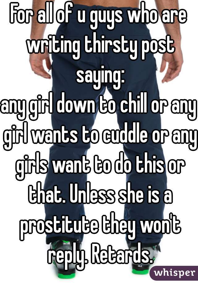 For all of u guys who are writing thirsty post saying:
any girl down to chill or any girl wants to cuddle or any girls want to do this or that. Unless she is a prostitute they won't reply. Retards.