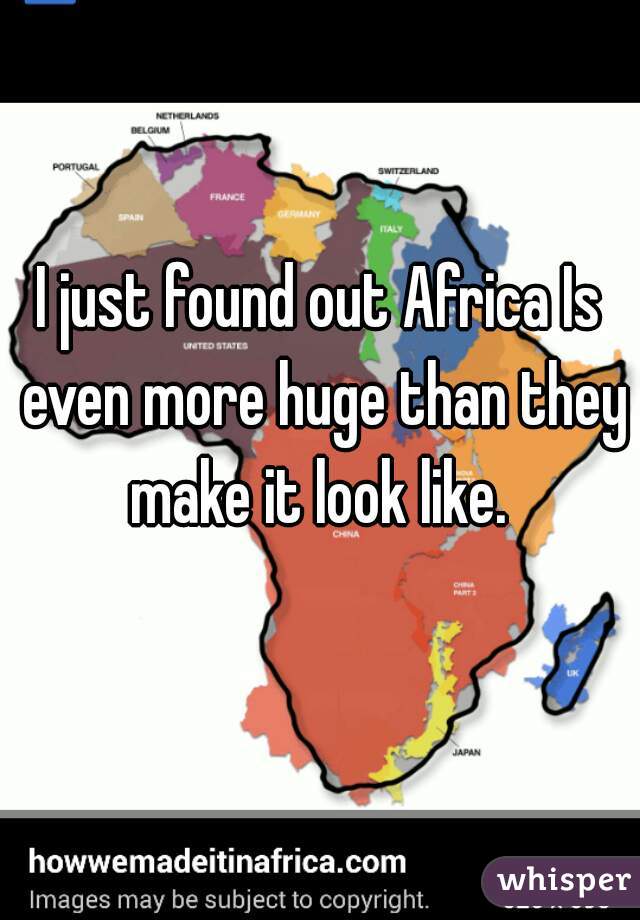 I just found out Africa Is even more huge than they make it look like. 