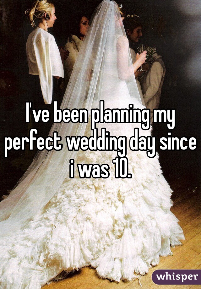 I've been planning my perfect wedding day since i was 10.