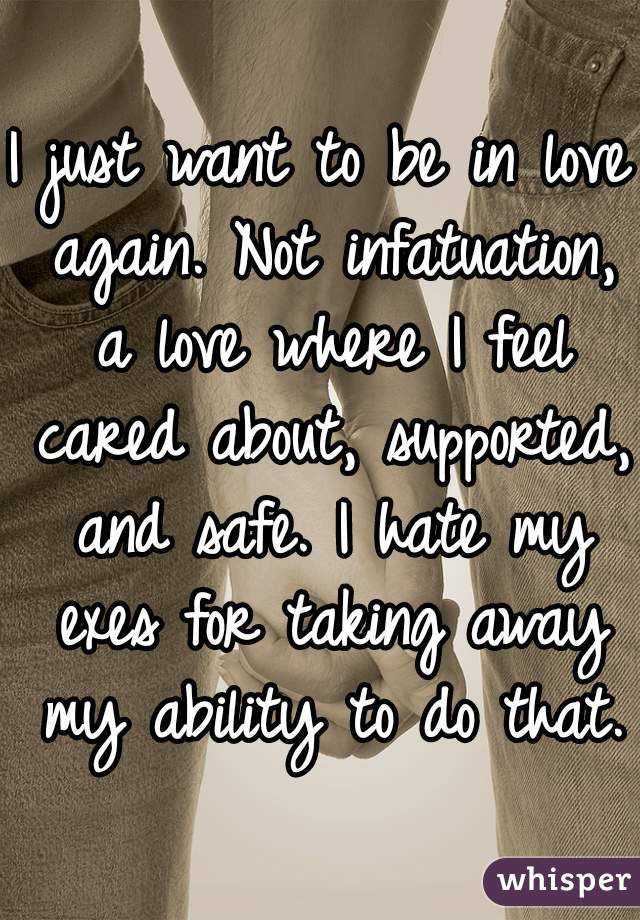 I just want to be in love again. Not infatuation, a love where I feel cared about, supported, and safe. I hate my exes for taking away my ability to do that.