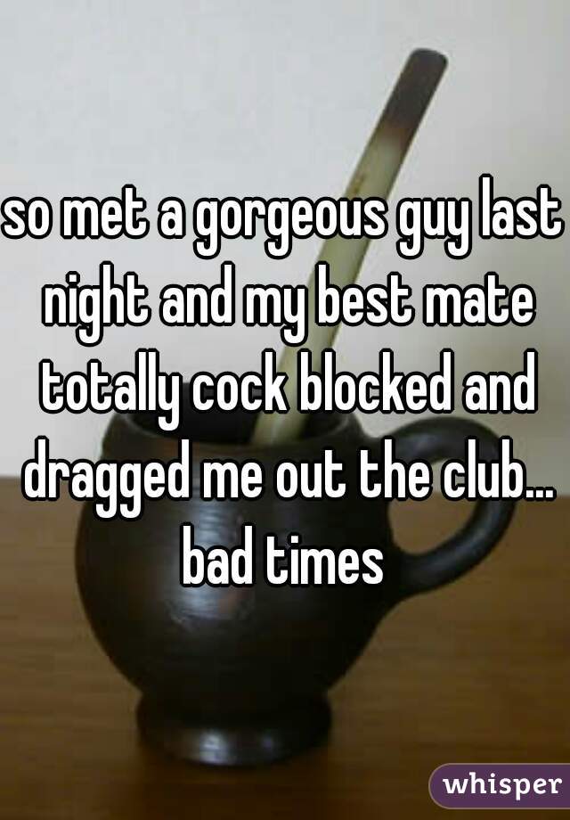 so met a gorgeous guy last night and my best mate totally cock blocked and dragged me out the club... bad times 