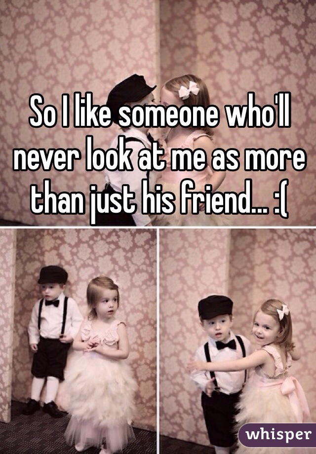 So I like someone who'll never look at me as more than just his friend... :(