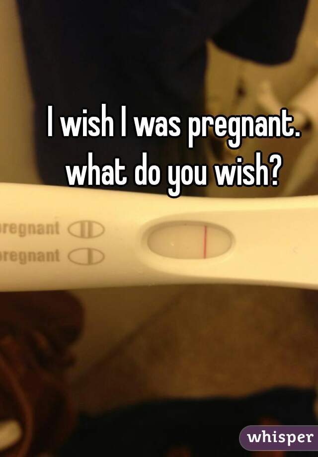 I wish I was pregnant. 
what do you wish? 