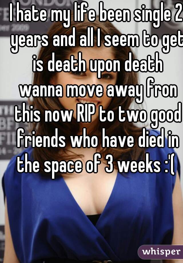 I hate my life been single 2 years and all I seem to get is death upon death wanna move away fron this now RIP to two good friends who have died in the space of 3 weeks :'( 