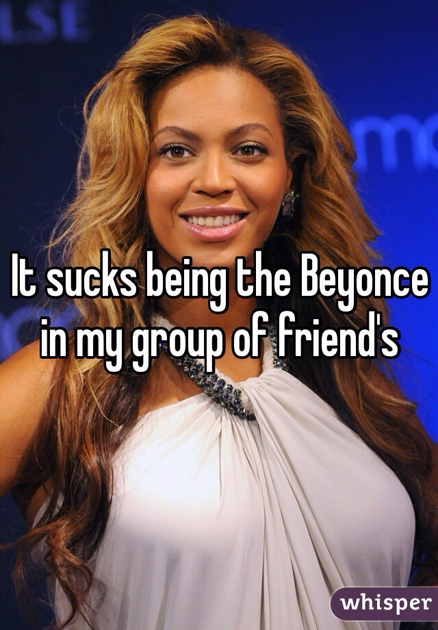 It sucks being the Beyonce in my group of friend's