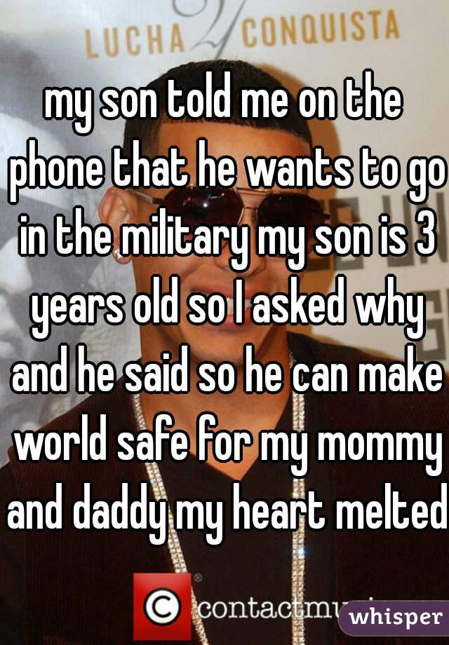 my son told me on the phone that he wants to go in the military my son is 3 years old so I asked why and he said so he can make world safe for my mommy and daddy my heart melted