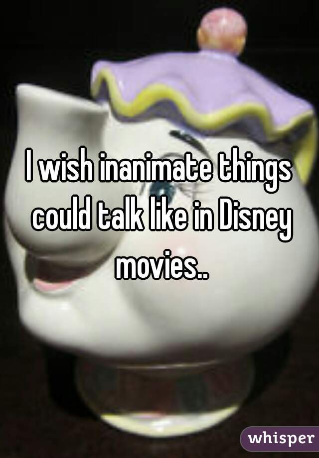 I wish inanimate things could talk like in Disney movies..