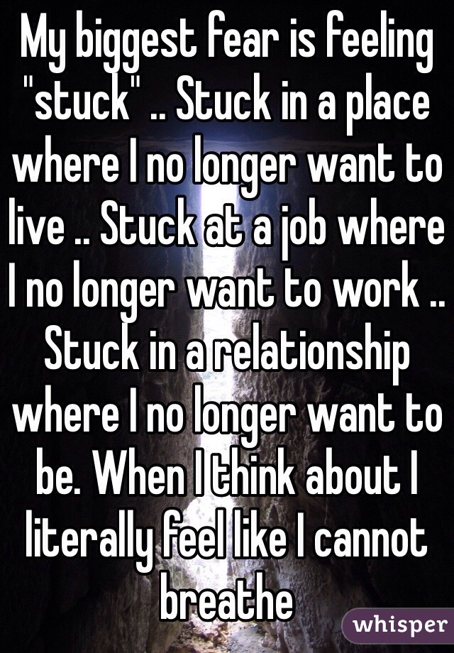 My biggest fear is feeling "stuck" .. Stuck in a place where I no longer want to live .. Stuck at a job where I no longer want to work .. Stuck in a relationship where I no longer want to be. When I think about I literally feel like I cannot breathe