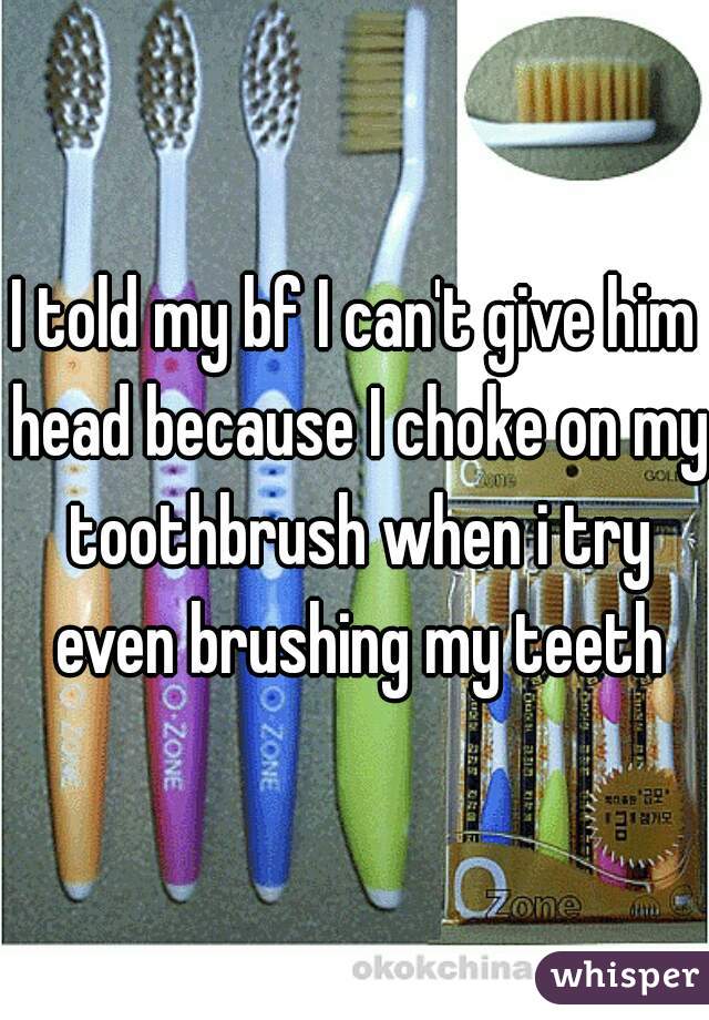 I told my bf I can't give him head because I choke on my toothbrush when i try even brushing my teeth
