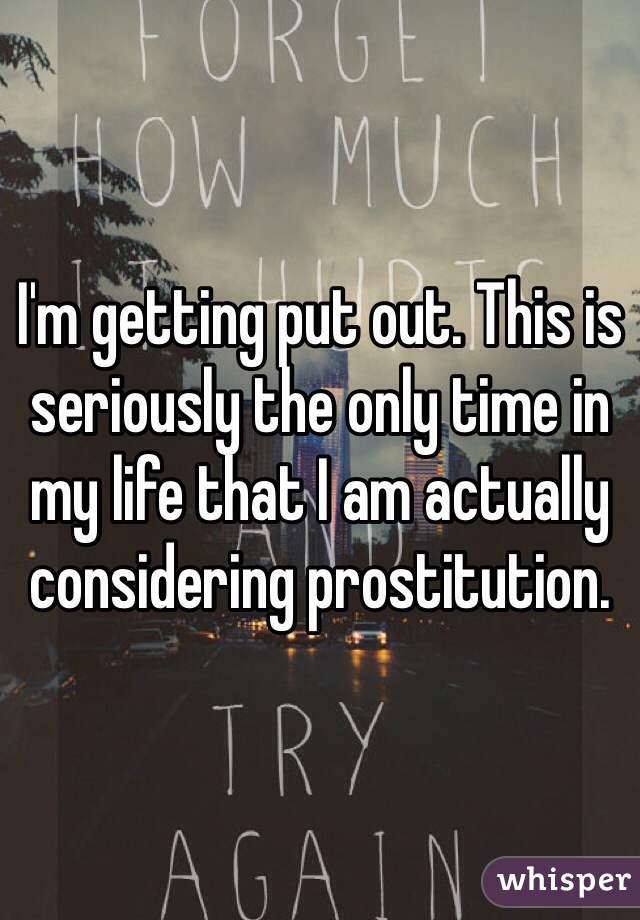 I'm getting put out. This is seriously the only time in my life that I am actually considering prostitution.