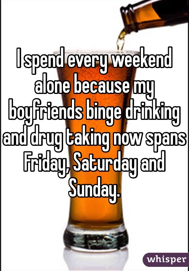 I spend every weekend alone because my boyfriends binge drinking and drug taking now spans Friday, Saturday and Sunday.