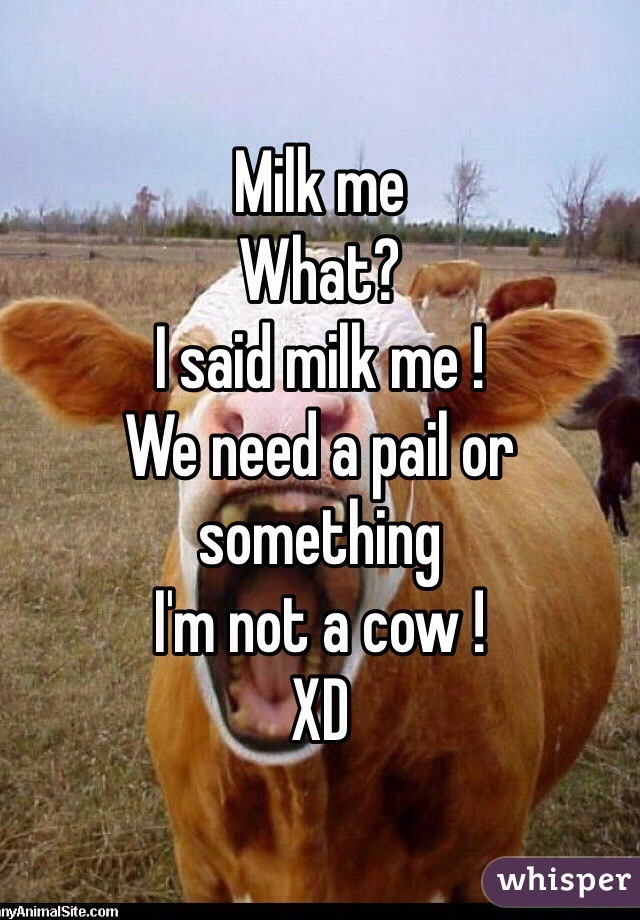 Milk me 
What? 
I said milk me !
We need a pail or something 
I'm not a cow ! 
XD 