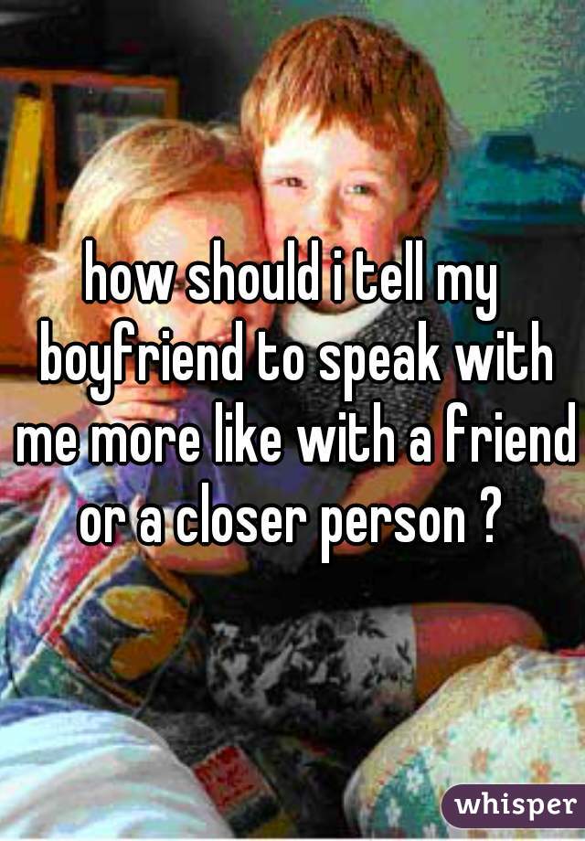 how should i tell my boyfriend to speak with me more like with a friend or a closer person ? 