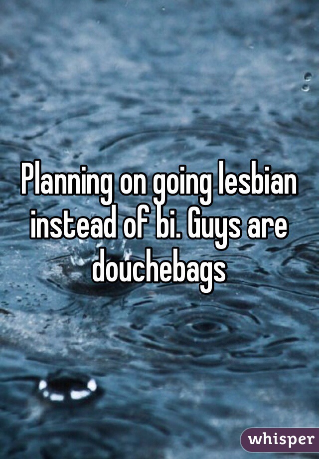 Planning on going lesbian instead of bi. Guys are douchebags