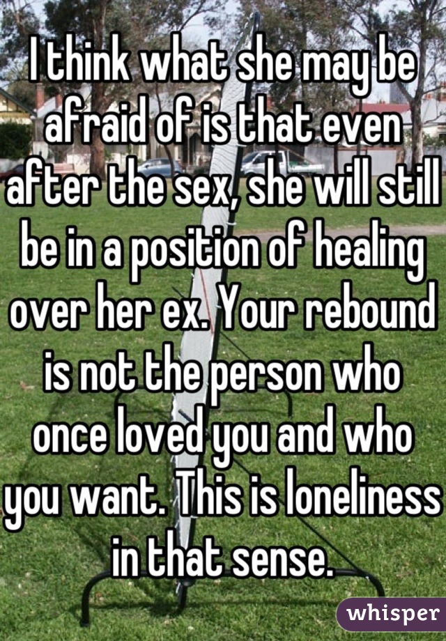 I think what she may be afraid of is that even after the sex, she will still be in a position of healing over her ex. Your rebound is not the person who once loved you and who you want. This is loneliness in that sense.