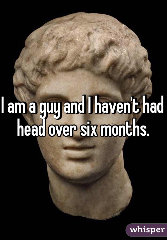 I am a guy and I haven't had head over six months. 