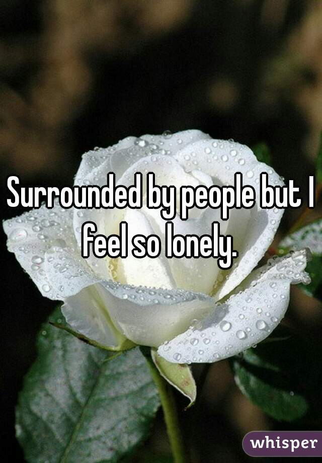 Surrounded by people but I feel so lonely. 