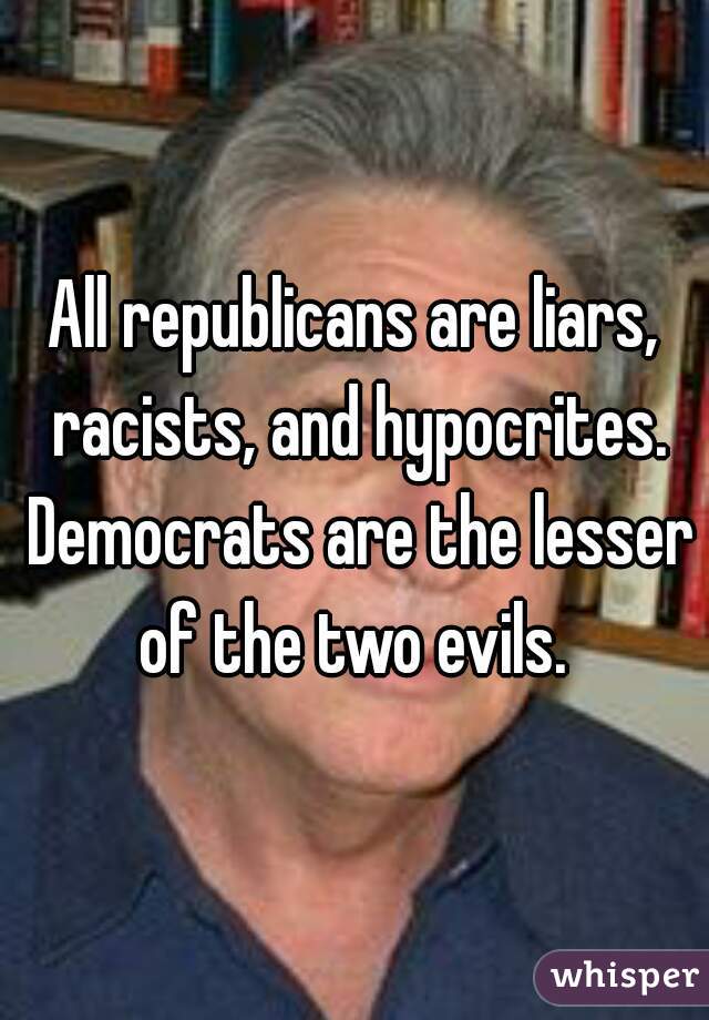 All republicans are liars, racists, and hypocrites. Democrats are the lesser of the two evils. 