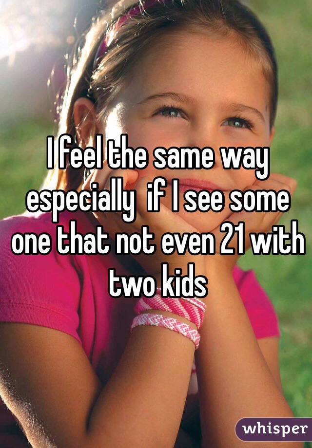 I feel the same way especially  if I see some one that not even 21 with two kids 