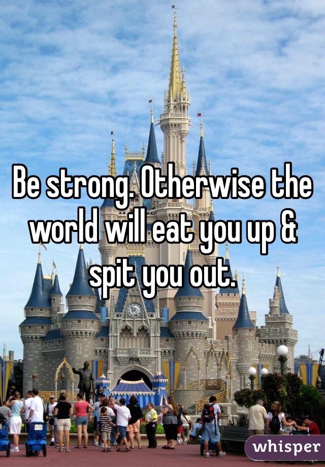 Be strong. Otherwise the world will eat you up & spit you out.