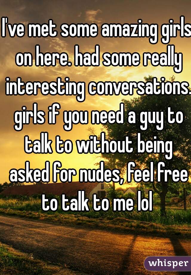 I've met some amazing girls on here. had some really interesting conversations. girls if you need a guy to talk to without being asked for nudes, feel free to talk to me lol 