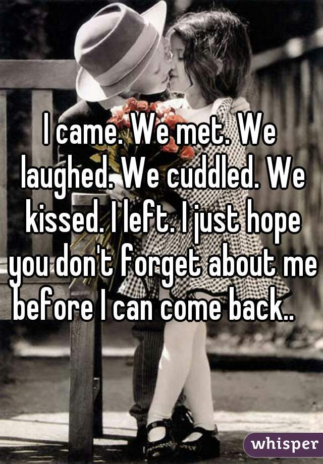 I came. We met. We laughed. We cuddled. We kissed. I left. I just hope you don't forget about me before I can come back..   