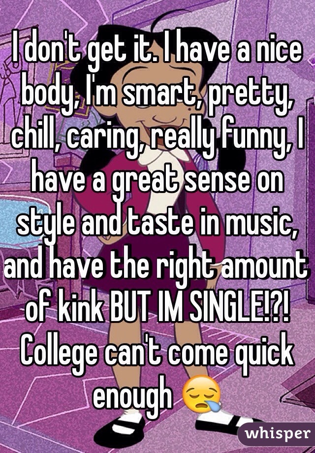 I don't get it. I have a nice body, I'm smart, pretty, chill, caring, really funny, I have a great sense on style and taste in music, and have the right amount of kink BUT IM SINGLE!?! College can't come quick enough 😪