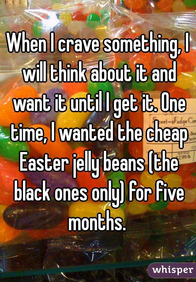 When I crave something, I will think about it and want it until I get it. One time, I wanted the cheap Easter jelly beans (the black ones only) for five months. 