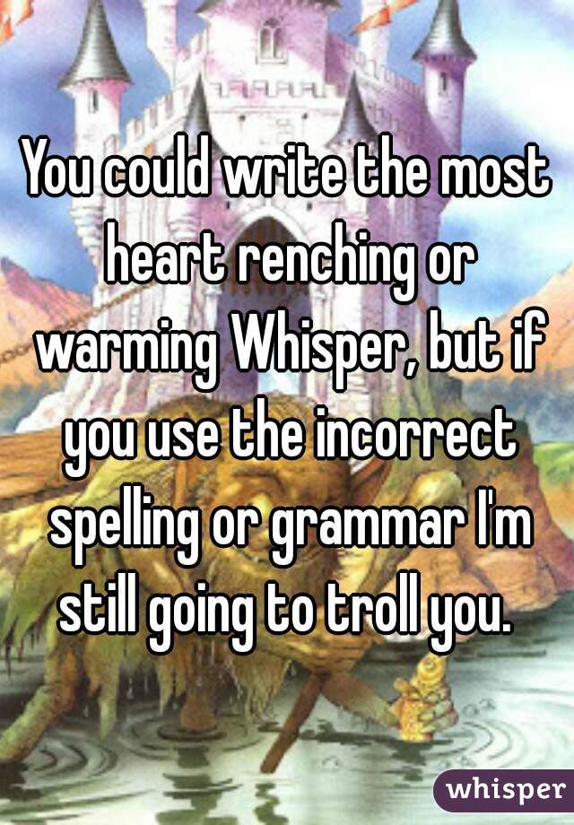 You could write the most heart renching or warming Whisper, but if you use the incorrect spelling or grammar I'm still going to troll you. 