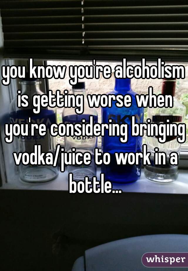 you know you're alcoholism is getting worse when you're considering bringing vodka/juice to work in a bottle...