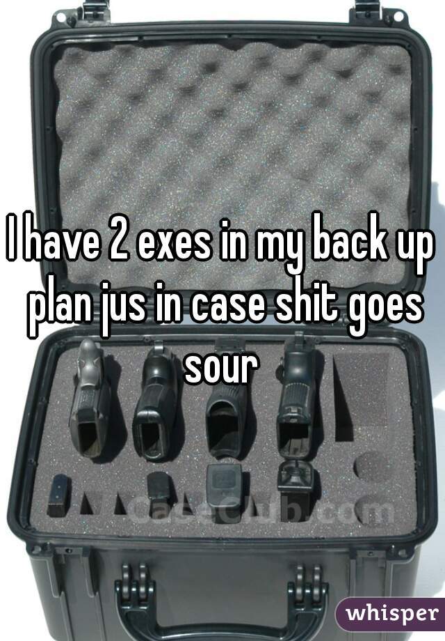 I have 2 exes in my back up plan jus in case shit goes sour 