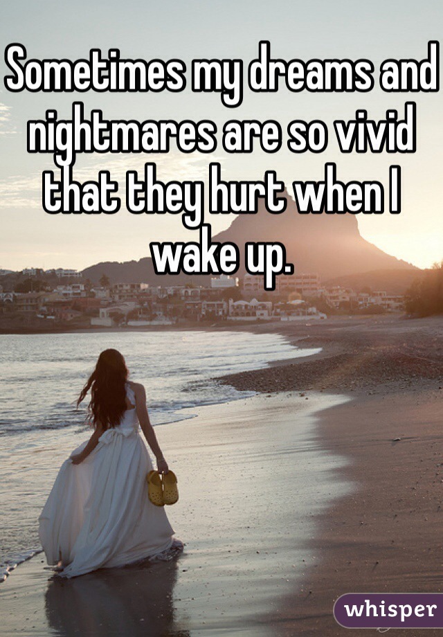 Sometimes my dreams and nightmares are so vivid that they hurt when I wake up. 