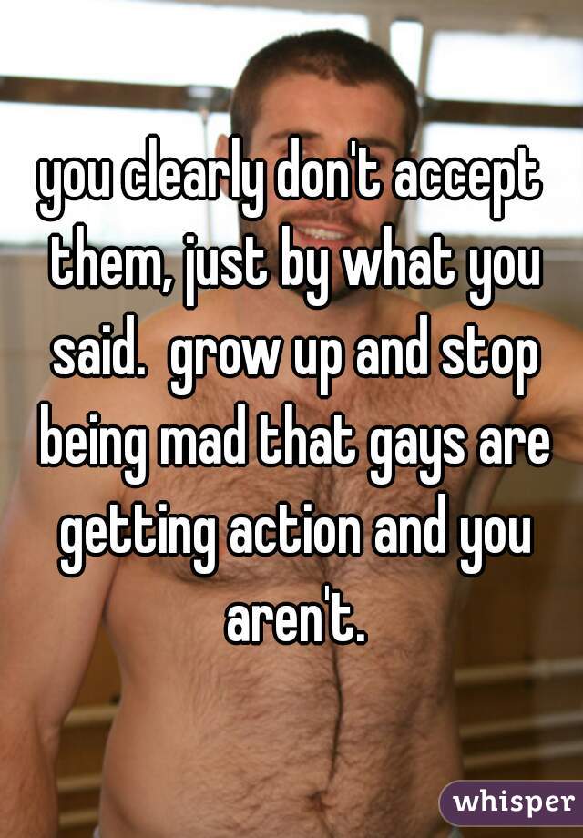 you clearly don't accept them, just by what you said.  grow up and stop being mad that gays are getting action and you aren't.