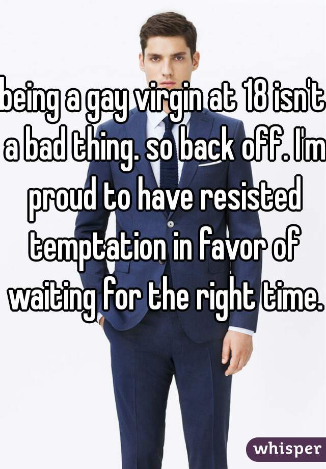 being a gay virgin at 18 isn't a bad thing. so back off. I'm proud to have resisted temptation in favor of waiting for the right time. 