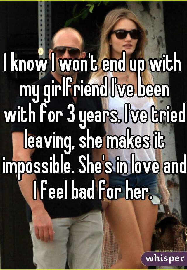 I know I won't end up with my girlfriend I've been with for 3 years. I've tried leaving, she makes it impossible. She's in love and I feel bad for her. 