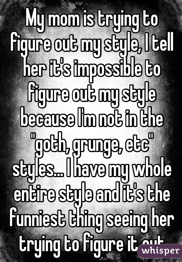 My mom is trying to figure out my style, I tell her it's impossible to figure out my style because I'm not in the "goth, grunge, etc" styles... I have my whole entire style and it's the funniest thing seeing her trying to figure it out