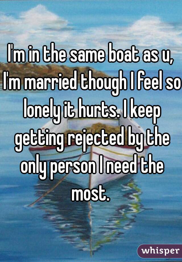 I'm in the same boat as u, I'm married though I feel so lonely it hurts. I keep getting rejected by the only person I need the most. 