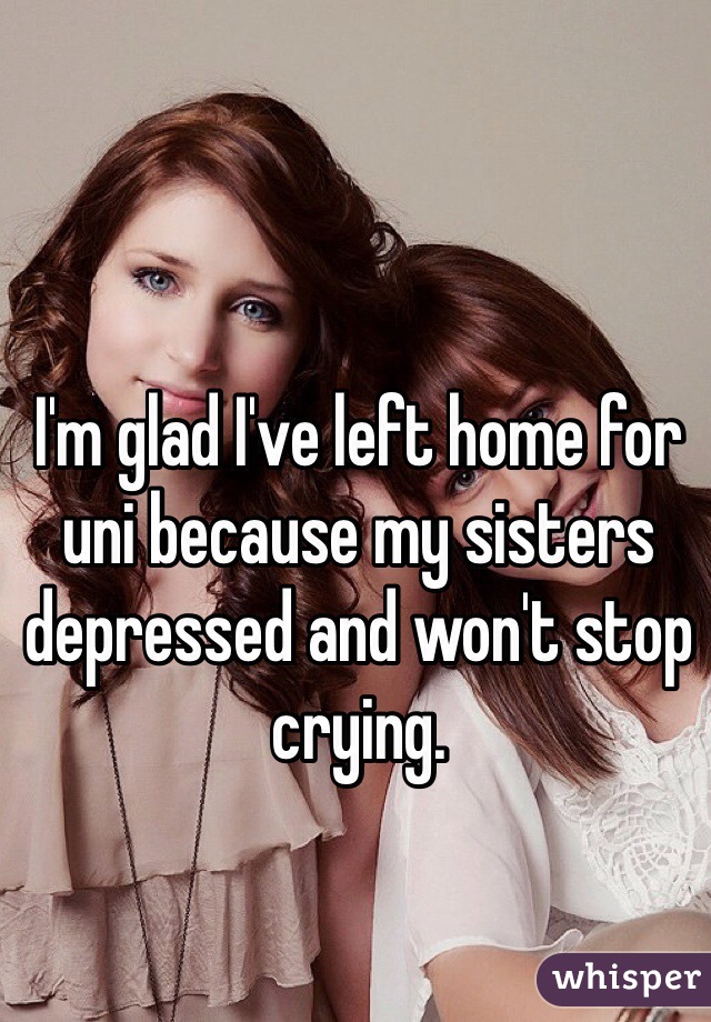 I'm glad I've left home for uni because my sisters depressed and won't stop crying. 