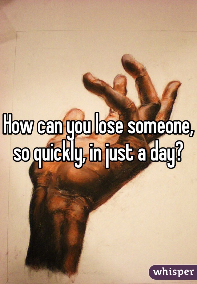 How can you lose someone, so quickly, in just a day? 