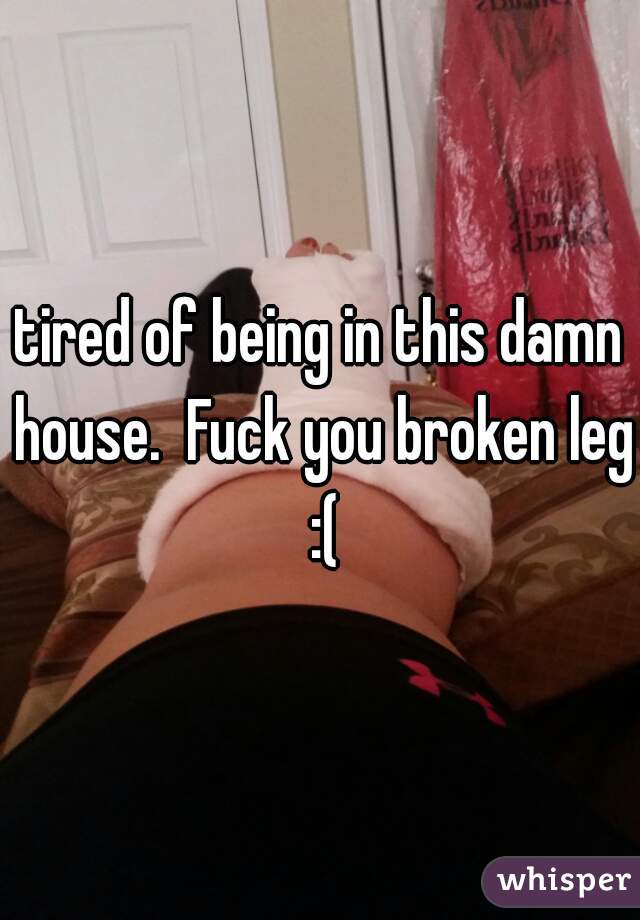 tired of being in this damn house.  Fuck you broken leg :(