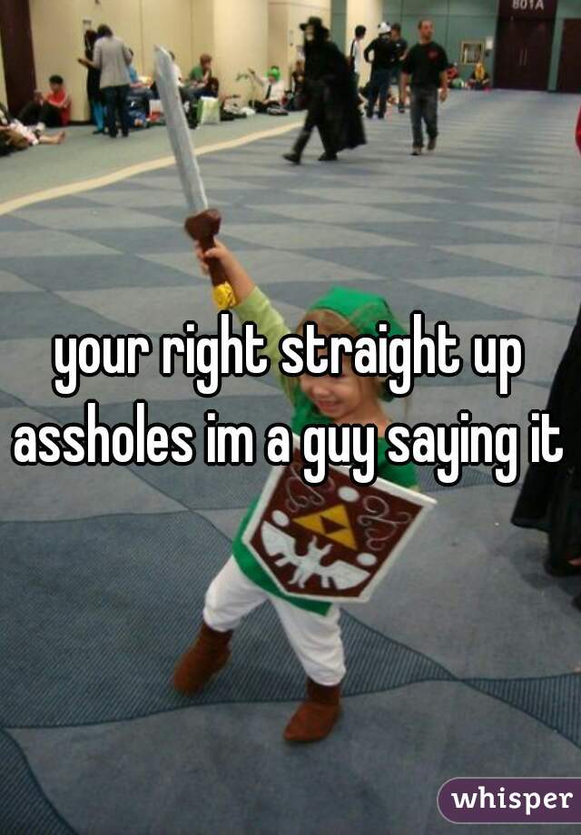 your right straight up assholes im a guy saying it 