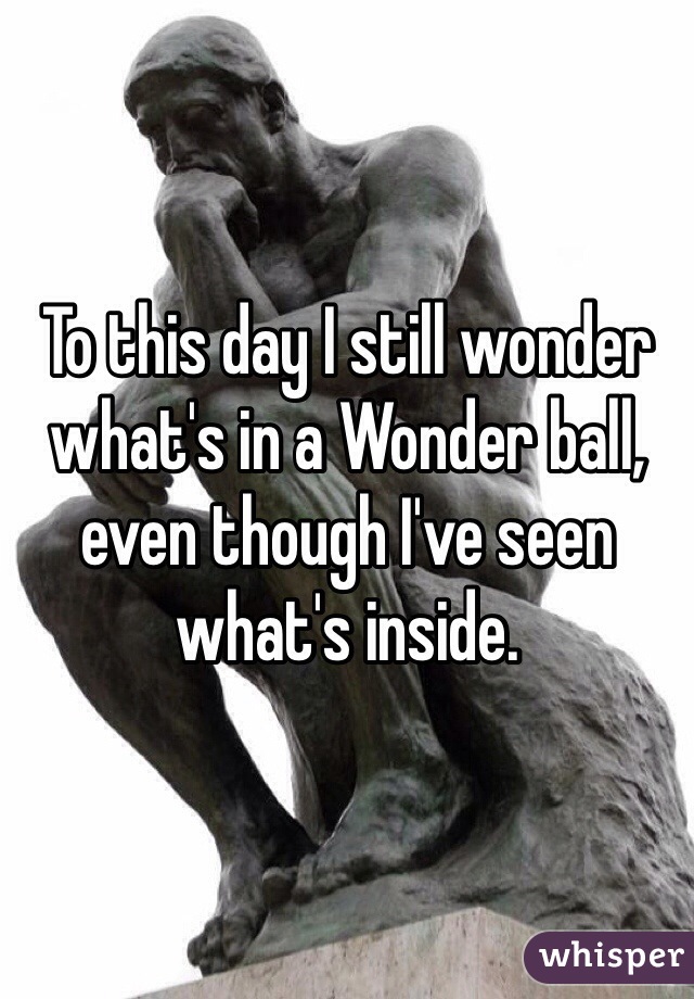 To this day I still wonder what's in a Wonder ball, even though I've seen what's inside.