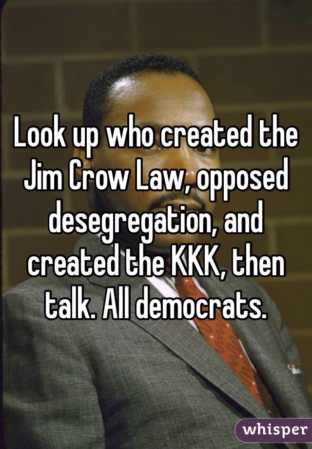 Look up who created the Jim Crow Law, opposed desegregation, and created the KKK, then talk. All democrats. 